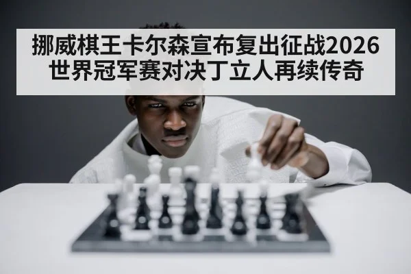 挪威棋王卡尔森宣布复出征战2026世界冠军赛对决丁立人再续传奇